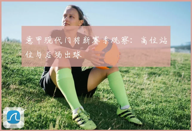 意甲现代门将新赛季观察：高位站位与后场出球