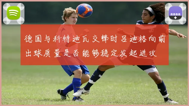 德国与科特迪瓦交锋时吕迪格向前出球质量是否能够稳定发起进攻