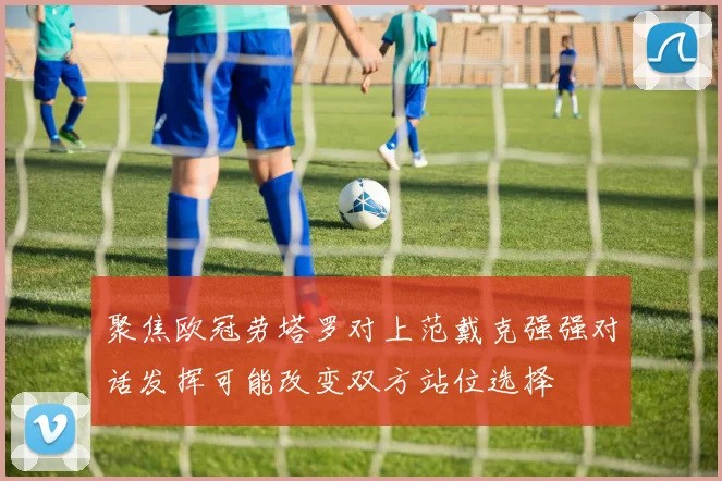聚焦欧冠劳塔罗对上范戴克强强对话发挥可能改变双方站位选择