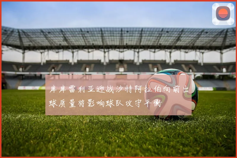 库库雷利亚迎战沙特阿拉伯向前出球质量将影响球队攻守平衡