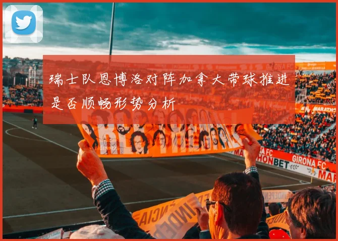 瑞士队恩博洛对阵加拿大带球推进是否顺畅形势分析