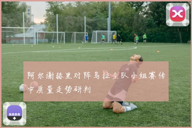 阿尔谢赫里对阵乌拉圭队小组赛传中质量走势研判