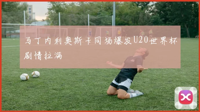 马丁内利奥斯卡同场爆发U20世界杯剧情拉满