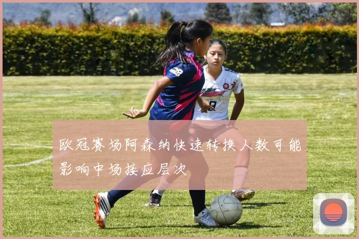 欧冠赛场阿森纳快速转换人数可能影响中场接应层次