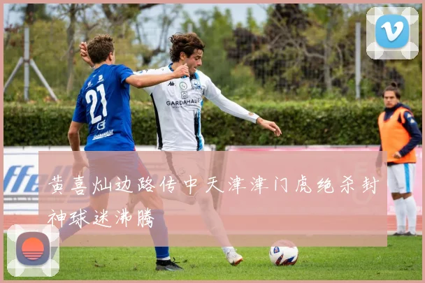 黄喜灿边路传中天津津门虎绝杀封神球迷沸腾