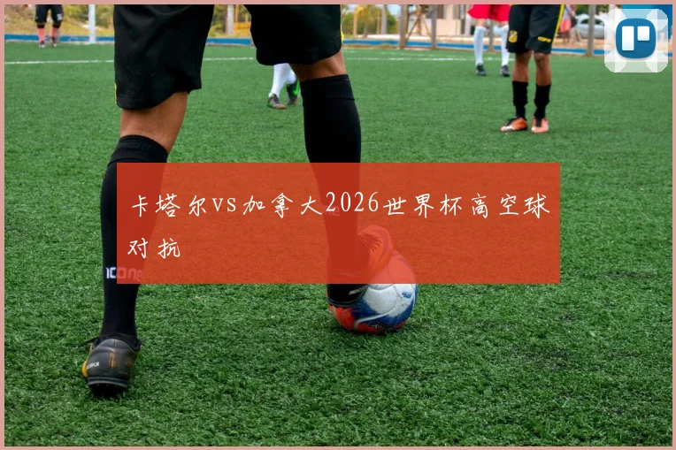 卡塔尔vs加拿大2026世界杯高空球对抗