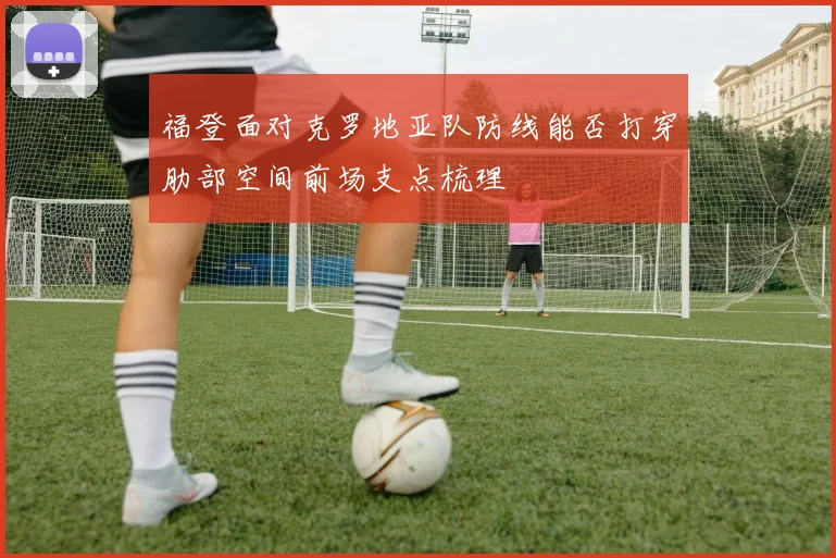 福登面对克罗地亚队防线能否打穿肋部空间前场支点梳理