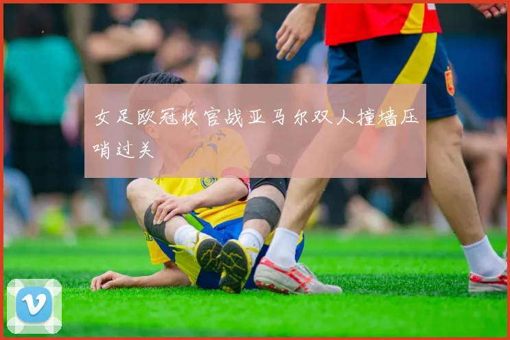 女足欧冠收官战亚马尔双人撞墙压哨过关