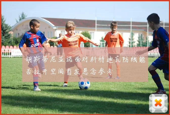 胡斯蒂尼亚诺面对科特迪瓦防线能否拉开空间首发悬念参考