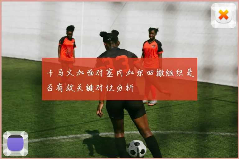 卡马文加面对塞内加尔回撤组织是否有效关键对位分析