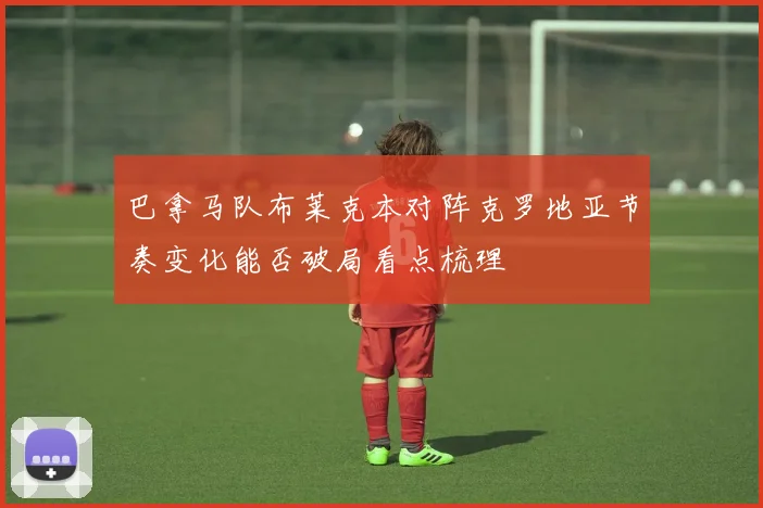 巴拿马队布莱克本对阵克罗地亚节奏变化能否破局看点梳理
