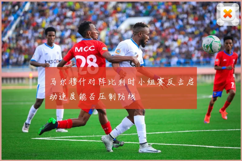 马尔穆什对阵比利时小组赛反击启动速度能否压制防线