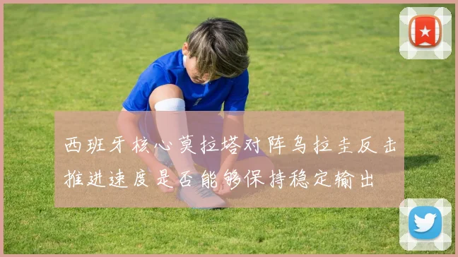 西班牙核心莫拉塔对阵乌拉圭反击推进速度是否能够保持稳定输出