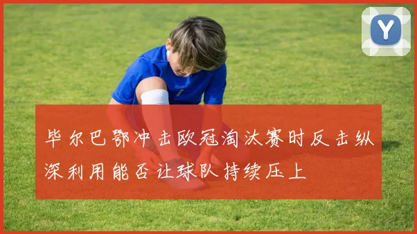 毕尔巴鄂冲击欧冠淘汰赛时反击纵深利用能否让球队持续压上