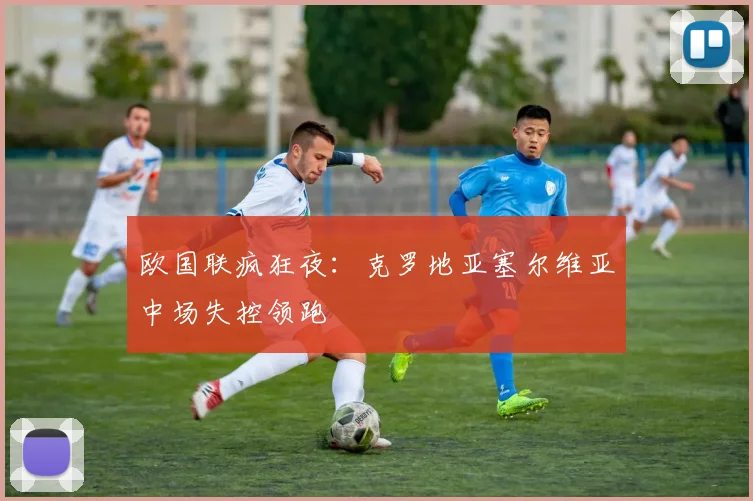 欧国联疯狂夜：克罗地亚塞尔维亚中场失控领跑