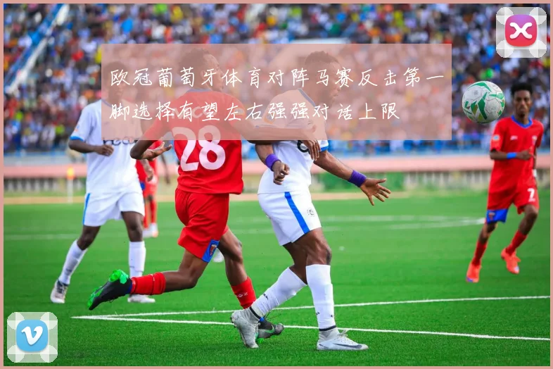 欧冠葡萄牙体育对阵马赛反击第一脚选择有望左右强强对话上限