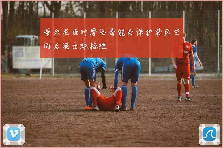 蒂尔尼面对摩洛哥能否保护禁区空间后场出球梳理