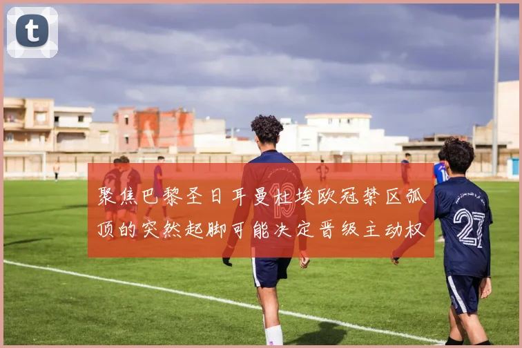 聚焦巴黎圣日耳曼杜埃欧冠禁区弧顶的突然起脚可能决定晋级主动权