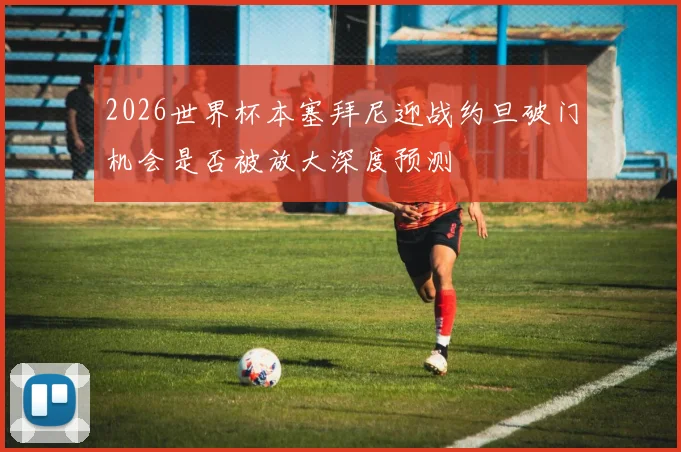 2026世界杯本塞拜尼迎战约旦破门机会是否被放大深度预测