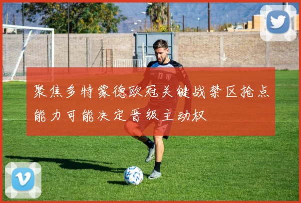聚焦多特蒙德欧冠关键战禁区抢点能力可能决定晋级主动权