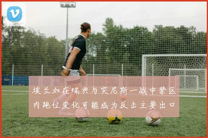 埃兰加在瑞典与突尼斯一战中禁区内跑位变化可能成为反击主要出口