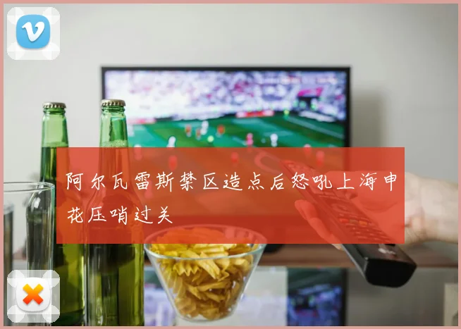 阿尔瓦雷斯禁区造点后怒吼上海申花压哨过关