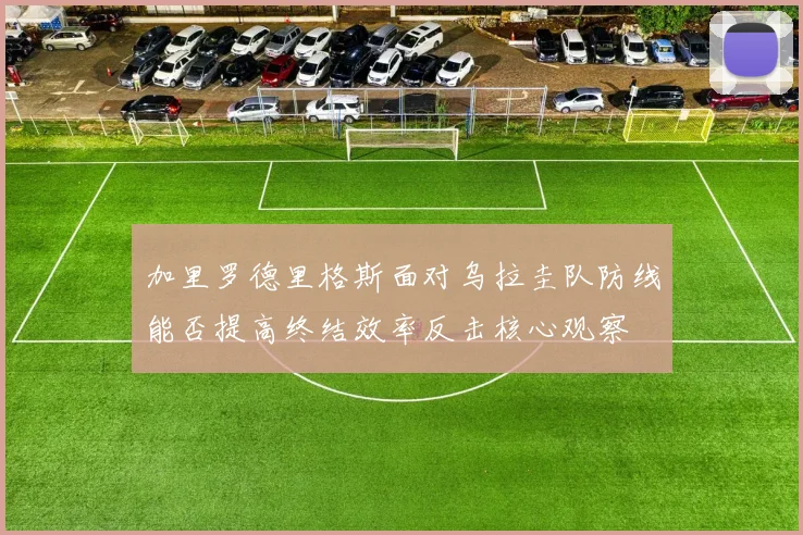 加里罗德里格斯面对乌拉圭队防线能否提高终结效率反击核心观察