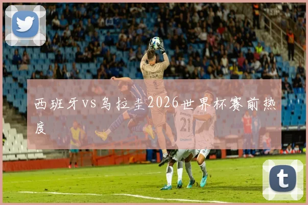 西班牙vs乌拉圭2026世界杯赛前热度