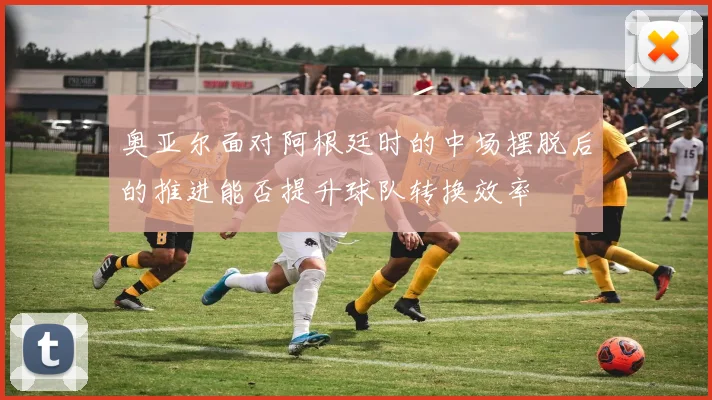 奥亚尔面对阿根廷时的中场摆脱后的推进能否提升球队转换效率