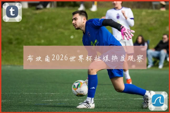 布坎南2026世界杯社媒热度观察