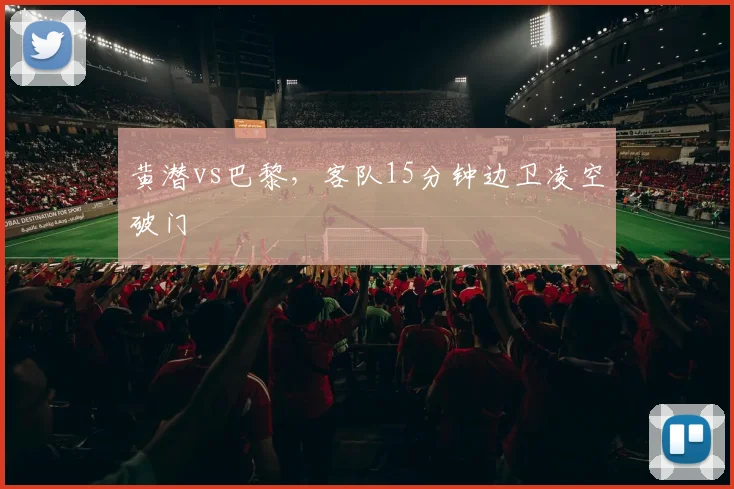 黄潜vs巴黎，客队15分钟边卫凌空破门