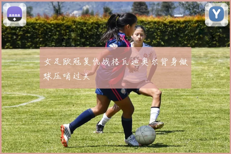 女足欧冠复仇战格瓦迪奥尔背身做球压哨过关