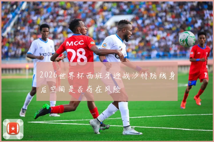 2026世界杯西班牙迎战沙特防线身后空间是否存在风险