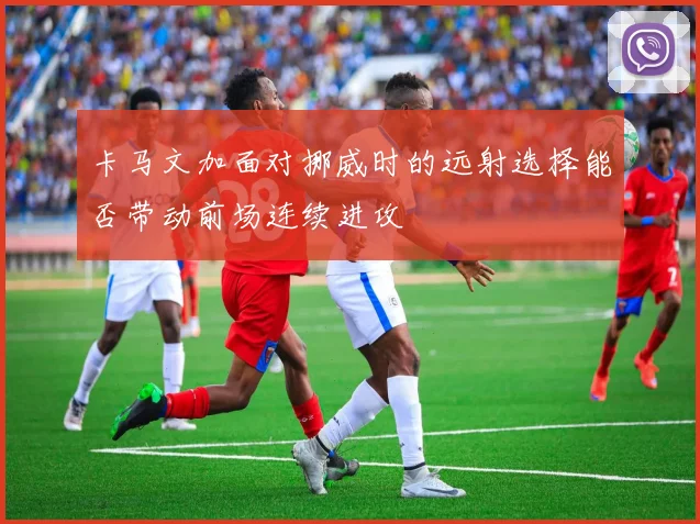 卡马文加面对挪威时的远射选择能否带动前场连续进攻