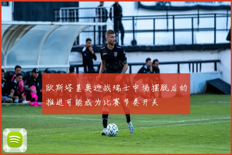欧斯塔基奥迎战瑞士中场摆脱后的推进可能成为比赛节奏开关