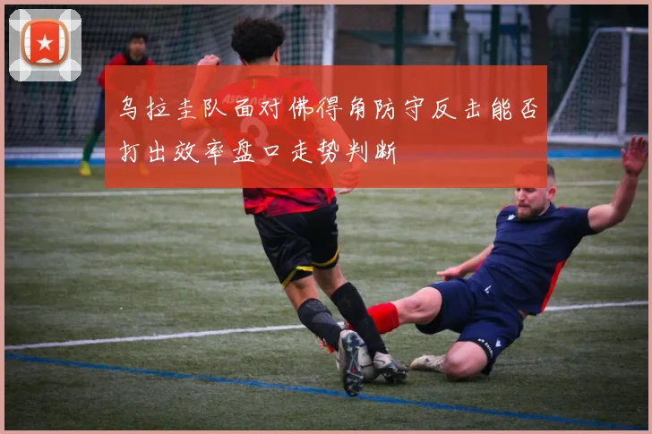 乌拉圭队面对佛得角防守反击能否打出效率盘口走势判断