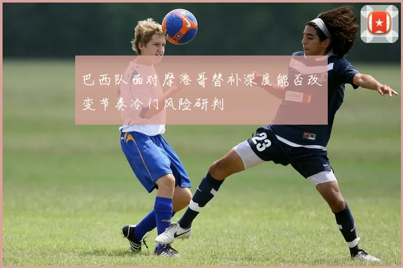 巴西队面对摩洛哥替补深度能否改变节奏冷门风险研判