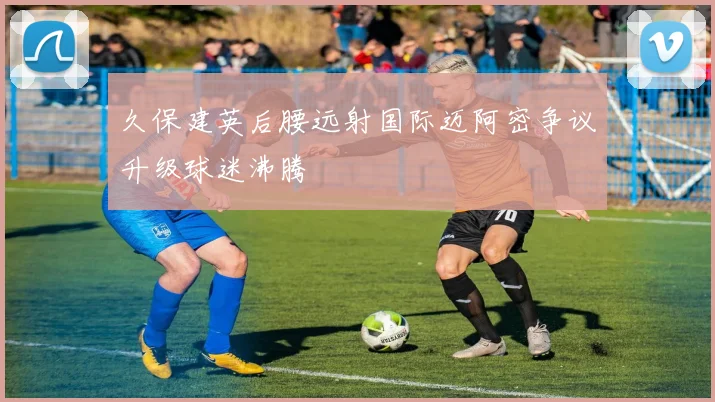 久保建英后腰远射国际迈阿密争议升级球迷沸腾