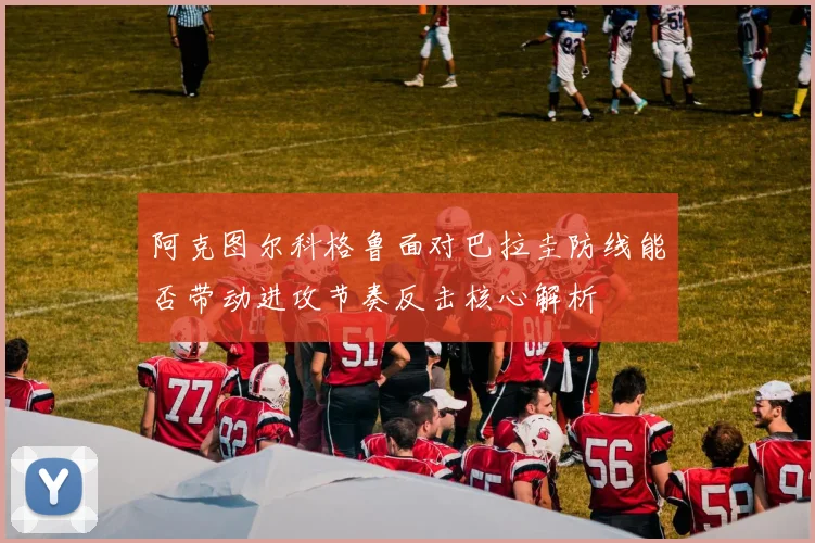 阿克图尔科格鲁面对巴拉圭防线能否带动进攻节奏反击核心解析