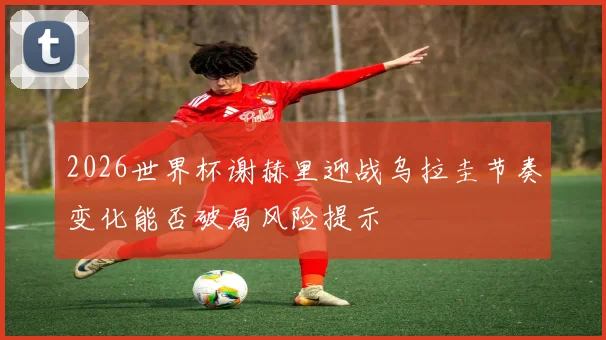 2026世界杯谢赫里迎战乌拉圭节奏变化能否破局风险提示