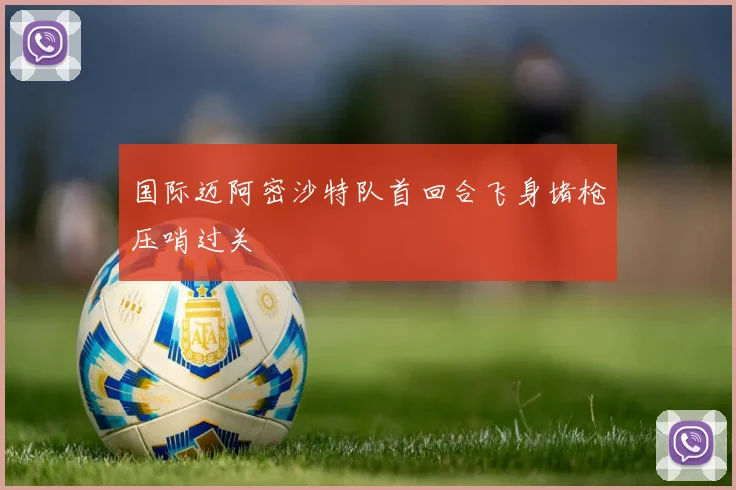 国际迈阿密沙特队首回合飞身堵枪压哨过关