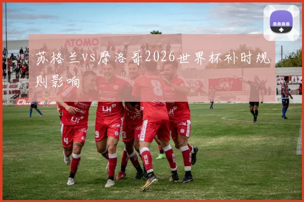 苏格兰vs摩洛哥2026世界杯补时规则影响
