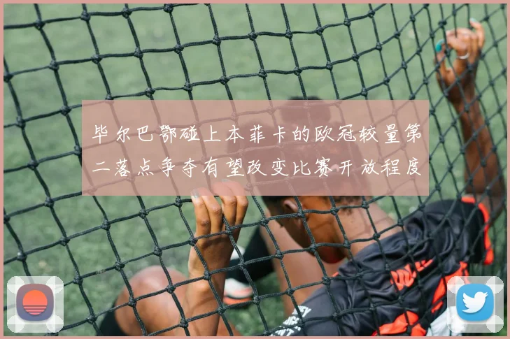 毕尔巴鄂碰上本菲卡的欧冠较量第二落点争夺有望改变比赛开放程度