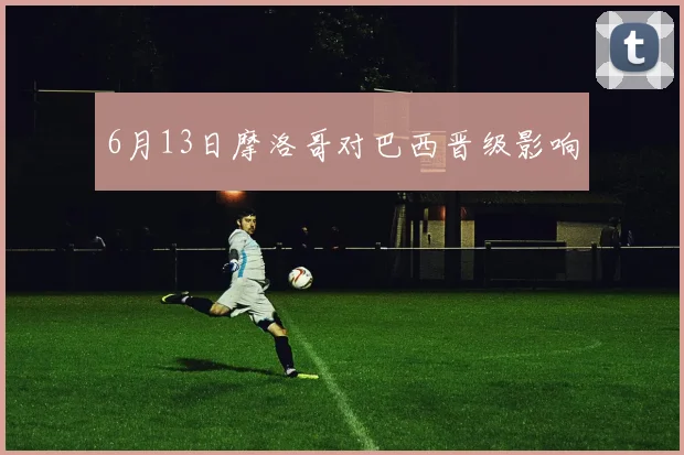 6月13日摩洛哥对巴西晋级影响