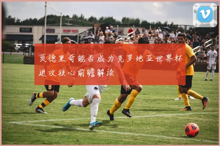 莫德里奇能否成为克罗地亚世界杯进攻核心前瞻解读