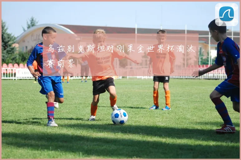 乌兹别克斯坦对刚果金世界杯淘汰赛前景