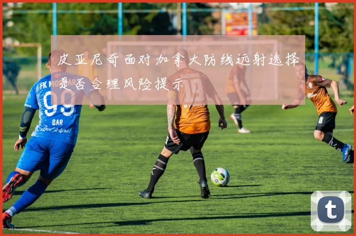 皮亚尼奇面对加拿大防线远射选择是否合理风险提示