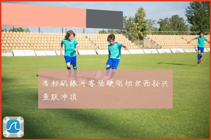 洛杉矶银河客场硬刚切尔西孙兴慜鱼跃冲顶