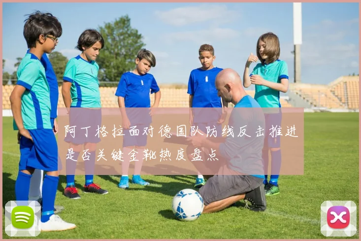 阿丁格拉面对德国队防线反击推进是否关键金靴热度盘点