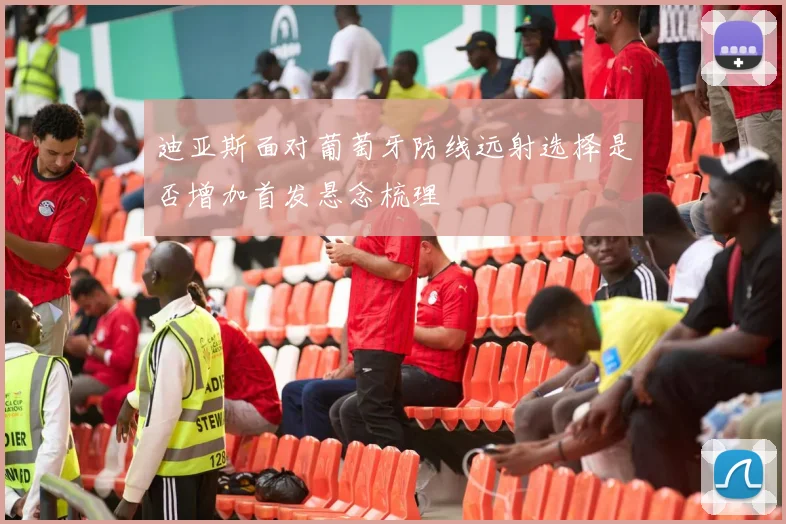 迪亚斯面对葡萄牙防线远射选择是否增加首发悬念梳理